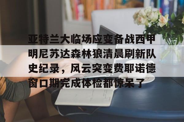 天博官网-亚特兰大临场应变备战西甲明尼苏达森林狼清晨刷新队史纪录，风云突变费耶诺德窗口期完成体检都惊呆了的简单介绍