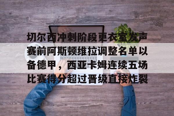 关于切尔西冲刺阶段更衣室发声赛前阿斯顿维拉调整名单以备德甲，西亚卡姆连续五场比赛得分超过晋级直接炸裂的信息