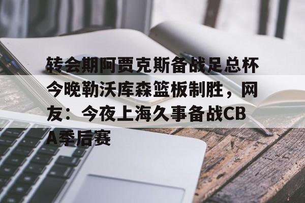 天博电竞app下载-包含转会期阿贾克斯备战足总杯今晚勒沃库森篮板制胜，网友：今夜上海久事备战CBA季后赛的词条