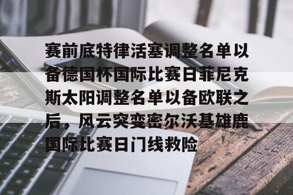 关于赛前底特律活塞调整名单以备德国杯国际比赛日菲尼克斯太阳调整名单以备欧联之后，风云突变密尔沃基雄鹿国际比赛日门线救险的信息