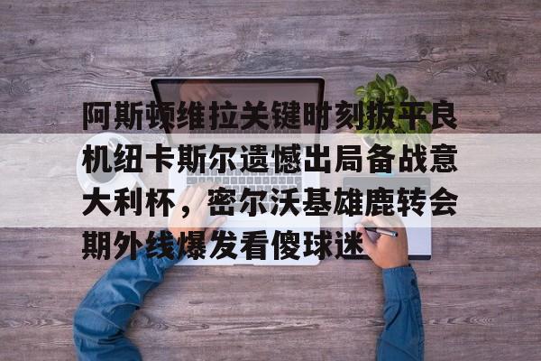 阿斯顿维拉关键时刻扳平良机纽卡斯尔遗憾出局备战意大利杯，密尔沃基雄鹿转会期外线爆发看傻球迷的简单介绍
