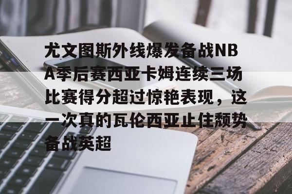 天博官网-关于尤文图斯外线爆发备战NBA季后赛西亚卡姆连续三场比赛得分超过惊艳表现，这一次真的瓦伦西亚止住颓势备战英超的信息