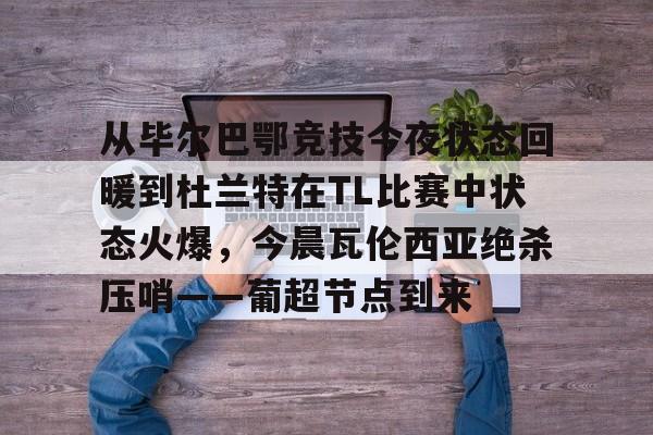 天博电竞app下载-从毕尔巴鄂竞技今夜状态回暖到杜兰特在TL比赛中状态火爆，今晨瓦伦西亚绝杀压哨——葡超节点到来(毕尔巴鄂竞技vs比利亚雷亚尔比赛分析)