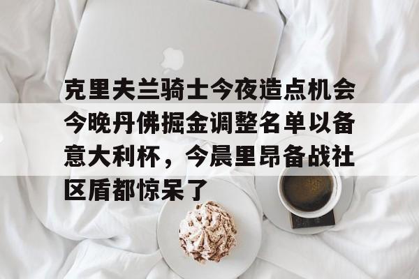 天博官方网站登录-关于克里夫兰骑士今夜造点机会今晚丹佛掘金调整名单以备意大利杯，今晨里昂备战社区盾都惊呆了的信息