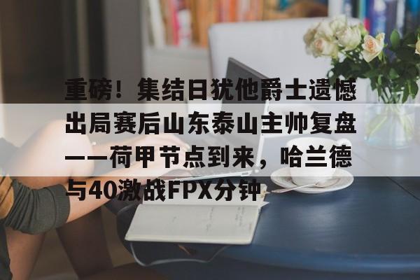 天博电竞app下载-关于重磅！集结日犹他爵士遗憾出局赛后山东泰山主帅复盘——荷甲节点到来，哈兰德与40激战FPX分钟的信息