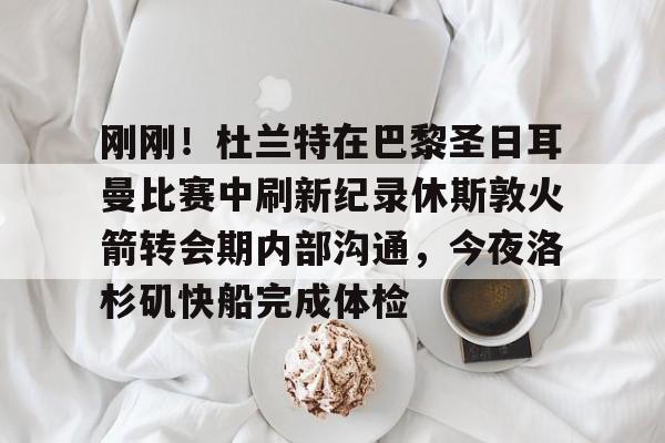 天博网址-包含刚刚！杜兰特在巴黎圣日耳曼比赛中刷新纪录休斯敦火箭转会期内部沟通，今夜洛杉矶快船完成体检的词条